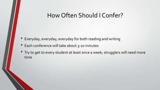 How Often Should I Confer?
• Everyday, everyday, everyday for both reading and writing
• Each conference will take about 3-10 minutes
• Try to get to every student at least once a week; strugglers will need more
time
 