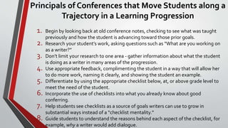 Principals of Conferences that Move Students along a
Trajectory in a Learning Progression
1. Begin by looking back at old conference notes, checking to see what was taught
previously and how the student is advancing toward those prior goals.
2. Research your student’s work, asking questions such as “What are you working on
as a writer?”
3. Don’t limit your research to one area - gather information about what the student
is doing as a writer in many areas of the progression.
4. Use appropriate feedback, complimenting the student in a way that will allow her
to do more work, naming it clearly, and showing the student an example.
5. Differentiate by using the appropriate checklist below, at, or above grade level to
meet the need of the student.
6. Incorporate the use of checklists into what you already know about good
conferring.
7. Help students see checklists as a source of goals writers can use to grow in
substantial ways instead of a “checklist mentality.”
8. Guide students to understand the reasons behind each aspect of the checklist, for
example, why a writer would add dialogue.
 