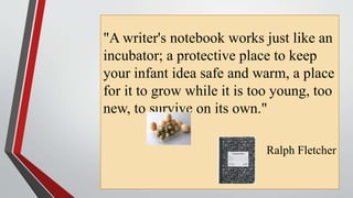 "A writer's notebook works just like an
incubator; a protective place to keep
your infant idea safe and warm, a place
for it to grow while it is too young, too
new, to survive on its own."
Ralph Fletcher
 