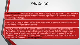 Why Confer?
Conferring works. With some planning, record-keeping, and organization, we can make
sure this crucial teaching construct remains in its rightful place at the heart of reading
and writing workshops.
In study after study, students all feel that the conferences were the most valuable form
of instruction to improve their learning.
As Lucy Calkins delivered the keynote address at theTeachers College Reading and
Writing Project Institute at Columbia University, she shared that she was reminded of
the importance of holding on to our truths, our values, in our instruction. Even as
initiatives change and expectations rise around us, we must hold fast to what we know
works best for students. Conferring works!
 
