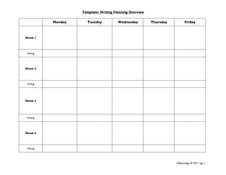 Template: Writing Planning Overview
 
              Monday     Tuesday           Wednesday         Thursday         Friday



    Week 1




     Timing




    Week 2




     Timing




    Week 3




     Timing




    Week 4




     Timing

 

                                                                        Olabuenaga © 2011 pg. 1 
 