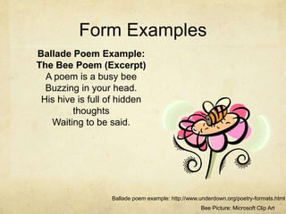 Form Examples Ballade Poem Example:The Bee Poem (Excerpt)A poem is a busy beeBuzzing in your head.His hive is full of hidden thoughtsWaiting to be said.Ballade poem example: http://www.underdown.org/poetry-formats.htmlBee Picture: Microsoft Clip Art