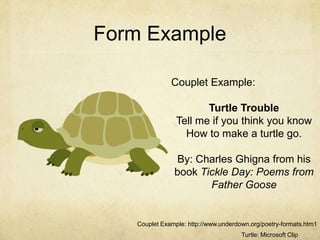 Form ExampleCouplet Example:Turtle TroubleTell me if you think you know How to make a turtle go.By: Charles Ghigna from his book Tickle Day: Poems from Father GooseCouplet Example: http://www.underdown.org/poetry-formats.htm1Turtle: Microsoft Clip Art