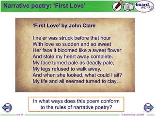 © Boardworks Ltd 2009
6 of 15
In what ways does this poem conform
to the rules of narrative poetry?
Narrative poetry: ‘First Love’
‘First Love’ by John Clare
I ne’er was struck before that hour
With love so sudden and so sweet
Her face it bloomed like a sweet flower
And stole my heart away complete.
My face turned pale as deadly pale,
My legs refused to walk away,
And when she looked, what could I ail?
My life and all seemed turned to clay…
 