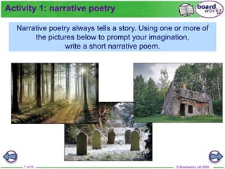 © Boardworks Ltd 2009
7 of 15
Narrative poetry always tells a story. Using one or more of
the pictures below to prompt your imagination,
write a short narrative poem.
Activity 1: narrative poetry
 