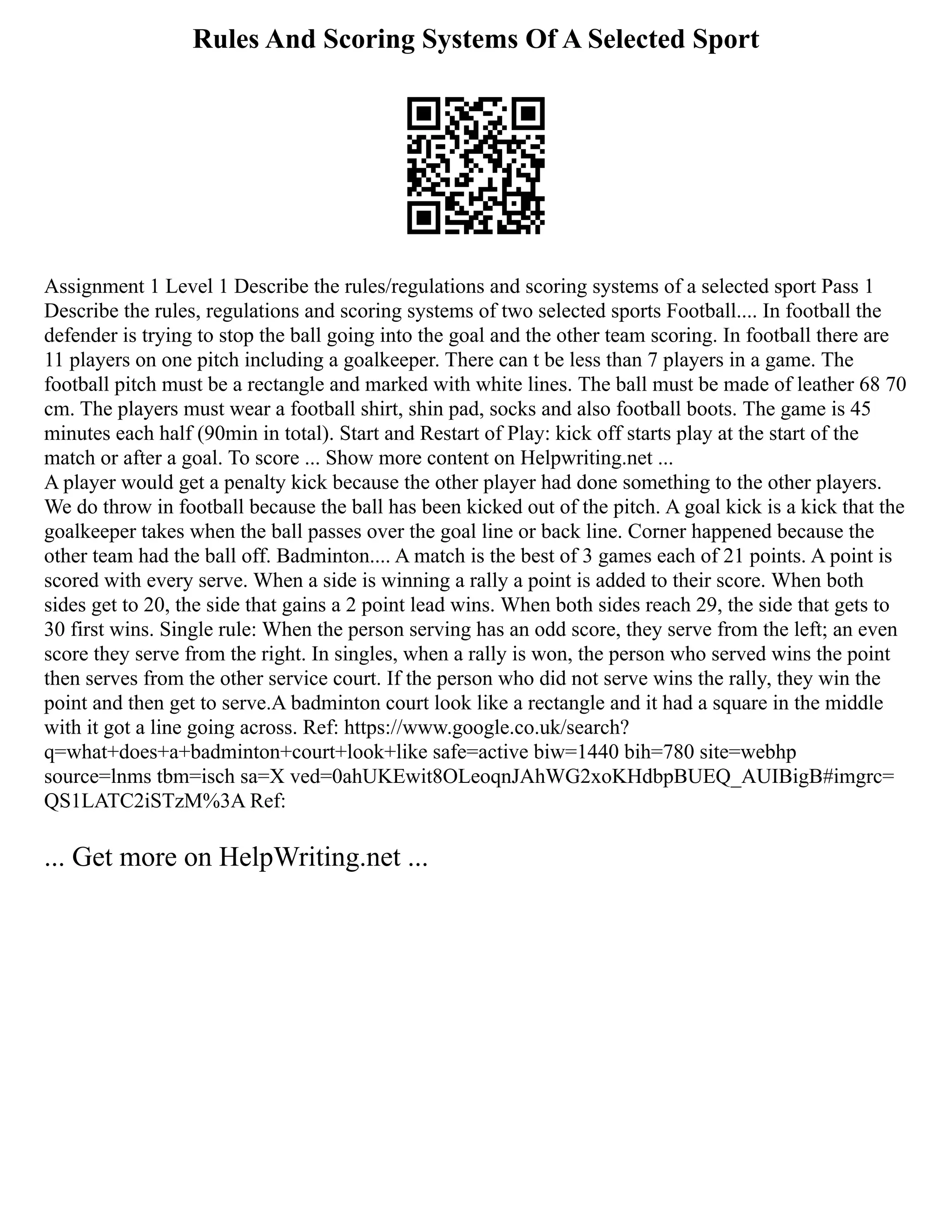 Rules And Scoring Systems Of A Selected Sport
Assignment 1 Level 1 Describe the rules/regulations and scoring systems of a selected sport Pass 1
Describe the rules, regulations and scoring systems of two selected sports Football.... In football the
defender is trying to stop the ball going into the goal and the other team scoring. In football there are
11 players on one pitch including a goalkeeper. There can t be less than 7 players in a game. The
football pitch must be a rectangle and marked with white lines. The ball must be made of leather 68 70
cm. The players must wear a football shirt, shin pad, socks and also football boots. The game is 45
minutes each half (90min in total). Start and Restart of Play: kick off starts play at the start of the
match or after a goal. To score ... Show more content on Helpwriting.net ...
A player would get a penalty kick because the other player had done something to the other players.
We do throw in football because the ball has been kicked out of the pitch. A goal kick is a kick that the
goalkeeper takes when the ball passes over the goal line or back line. Corner happened because the
other team had the ball off. Badminton.... A match is the best of 3 games each of 21 points. A point is
scored with every serve. When a side is winning a rally a point is added to their score. When both
sides get to 20, the side that gains a 2 point lead wins. When both sides reach 29, the side that gets to
30 first wins. Single rule: When the person serving has an odd score, they serve from the left; an even
score they serve from the right. In singles, when a rally is won, the person who served wins the point
then serves from the other service court. If the person who did not serve wins the rally, they win the
point and then get to serve.A badminton court look like a rectangle and it had a square in the middle
with it got a line going across. Ref: https://www.google.co.uk/search?
q=what+does+a+badminton+court+look+like safe=active biw=1440 bih=780 site=webhp
source=lnms tbm=isch sa=X ved=0ahUKEwit8OLeoqnJAhWG2xoKHdbpBUEQ_AUIBigB#imgrc=
QS1LATC2iSTzM%3A Ref:
... Get more on HelpWriting.net ...
 