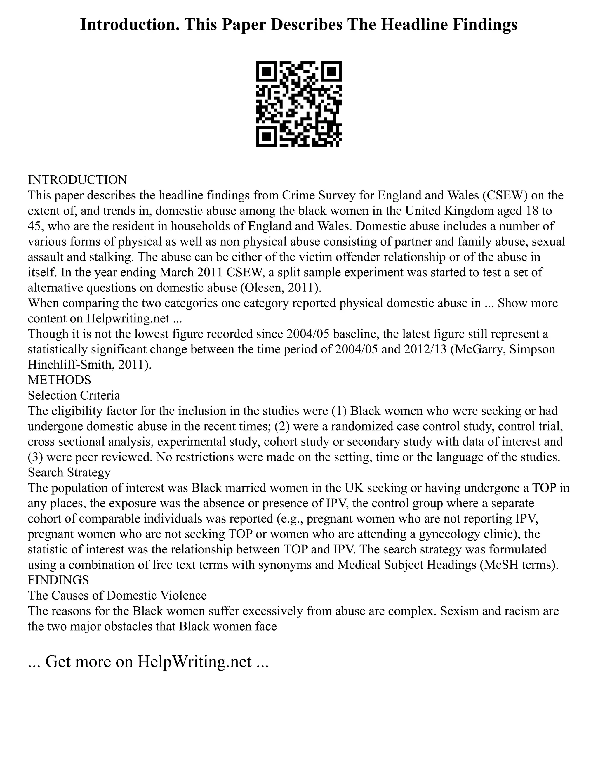 Introduction. This Paper Describes The Headline Findings
INTRODUCTION
This paper describes the headline findings from Crime Survey for England and Wales (CSEW) on the
extent of, and trends in, domestic abuse among the black women in the United Kingdom aged 18 to
45, who are the resident in households of England and Wales. Domestic abuse includes a number of
various forms of physical as well as non physical abuse consisting of partner and family abuse, sexual
assault and stalking. The abuse can be either of the victim offender relationship or of the abuse in
itself. In the year ending March 2011 CSEW, a split sample experiment was started to test a set of
alternative questions on domestic abuse (Olesen, 2011).
When comparing the two categories one category reported physical domestic abuse in ... Show more
content on Helpwriting.net ...
Though it is not the lowest figure recorded since 2004/05 baseline, the latest figure still represent a
statistically significant change between the time period of 2004/05 and 2012/13 (McGarry, Simpson
Hinchliff‐Smith, 2011).
METHODS
Selection Criteria
The eligibility factor for the inclusion in the studies were (1) Black women who were seeking or had
undergone domestic abuse in the recent times; (2) were a randomized case control study, control trial,
cross sectional analysis, experimental study, cohort study or secondary study with data of interest and
(3) were peer reviewed. No restrictions were made on the setting, time or the language of the studies.
Search Strategy
The population of interest was Black married women in the UK seeking or having undergone a TOP in
any places, the exposure was the absence or presence of IPV, the control group where a separate
cohort of comparable individuals was reported (e.g., pregnant women who are not reporting IPV,
pregnant women who are not seeking TOP or women who are attending a gynecology clinic), the
statistic of interest was the relationship between TOP and IPV. The search strategy was formulated
using a combination of free text terms with synonyms and Medical Subject Headings (MeSH terms).
FINDINGS
The Causes of Domestic Violence
The reasons for the Black women suffer excessively from abuse are complex. Sexism and racism are
the two major obstacles that Black women face
... Get more on HelpWriting.net ...
 