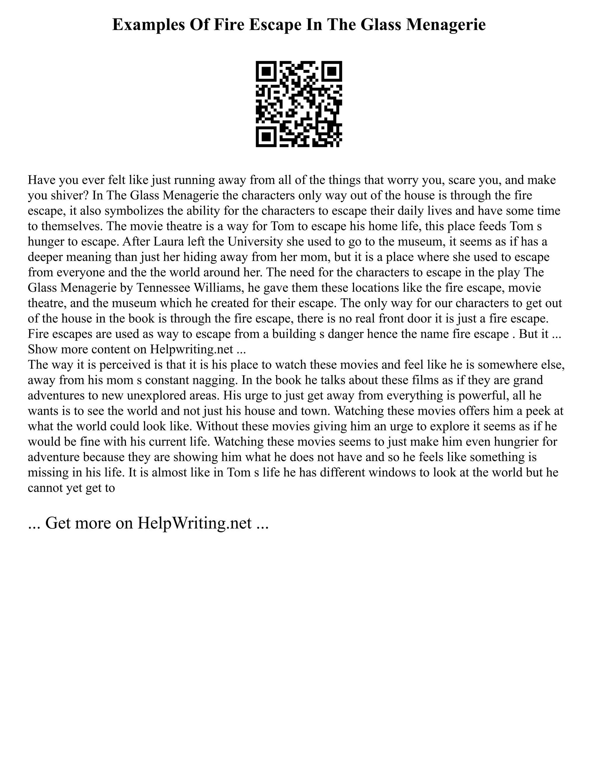 Examples Of Fire Escape In The Glass Menagerie
Have you ever felt like just running away from all of the things that worry you, scare you, and make
you shiver? In The Glass Menagerie the characters only way out of the house is through the fire
escape, it also symbolizes the ability for the characters to escape their daily lives and have some time
to themselves. The movie theatre is a way for Tom to escape his home life, this place feeds Tom s
hunger to escape. After Laura left the University she used to go to the museum, it seems as if has a
deeper meaning than just her hiding away from her mom, but it is a place where she used to escape
from everyone and the the world around her. The need for the characters to escape in the play The
Glass Menagerie by Tennessee Williams, he gave them these locations like the fire escape, movie
theatre, and the museum which he created for their escape. The only way for our characters to get out
of the house in the book is through the fire escape, there is no real front door it is just a fire escape.
Fire escapes are used as way to escape from a building s danger hence the name fire escape . But it ...
Show more content on Helpwriting.net ...
The way it is perceived is that it is his place to watch these movies and feel like he is somewhere else,
away from his mom s constant nagging. In the book he talks about these films as if they are grand
adventures to new unexplored areas. His urge to just get away from everything is powerful, all he
wants is to see the world and not just his house and town. Watching these movies offers him a peek at
what the world could look like. Without these movies giving him an urge to explore it seems as if he
would be fine with his current life. Watching these movies seems to just make him even hungrier for
adventure because they are showing him what he does not have and so he feels like something is
missing in his life. It is almost like in Tom s life he has different windows to look at the world but he
cannot yet get to
... Get more on HelpWriting.net ...
 