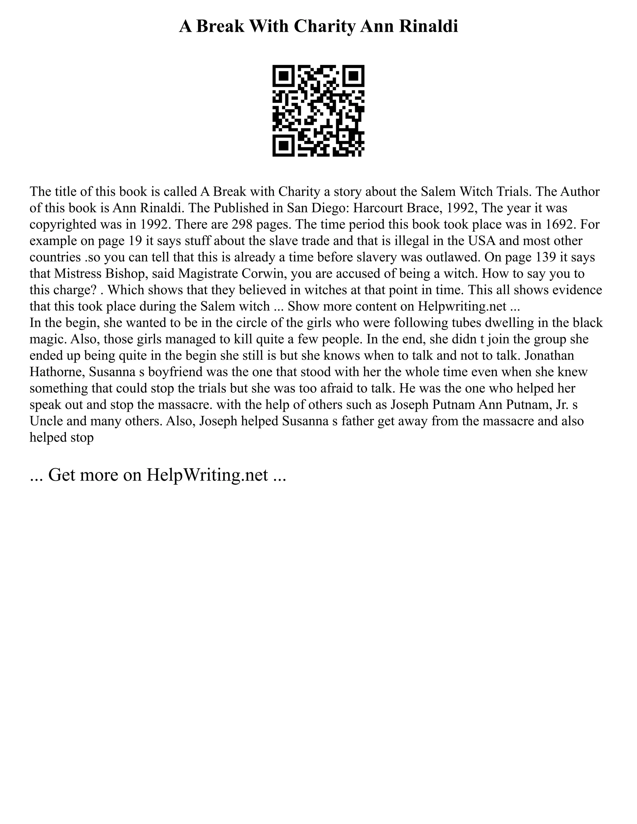 A Break With Charity Ann Rinaldi
The title of this book is called A Break with Charity a story about the Salem Witch Trials. The Author
of this book is Ann Rinaldi. The Published in San Diego: Harcourt Brace, 1992, The year it was
copyrighted was in 1992. There are 298 pages. The time period this book took place was in 1692. For
example on page 19 it says stuff about the slave trade and that is illegal in the USA and most other
countries .so you can tell that this is already a time before slavery was outlawed. On page 139 it says
that Mistress Bishop, said Magistrate Corwin, you are accused of being a witch. How to say you to
this charge? . Which shows that they believed in witches at that point in time. This all shows evidence
that this took place during the Salem witch ... Show more content on Helpwriting.net ...
In the begin, she wanted to be in the circle of the girls who were following tubes dwelling in the black
magic. Also, those girls managed to kill quite a few people. In the end, she didn t join the group she
ended up being quite in the begin she still is but she knows when to talk and not to talk. Jonathan
Hathorne, Susanna s boyfriend was the one that stood with her the whole time even when she knew
something that could stop the trials but she was too afraid to talk. He was the one who helped her
speak out and stop the massacre. with the help of others such as Joseph Putnam Ann Putnam, Jr. s
Uncle and many others. Also, Joseph helped Susanna s father get away from the massacre and also
helped stop
... Get more on HelpWriting.net ...
 