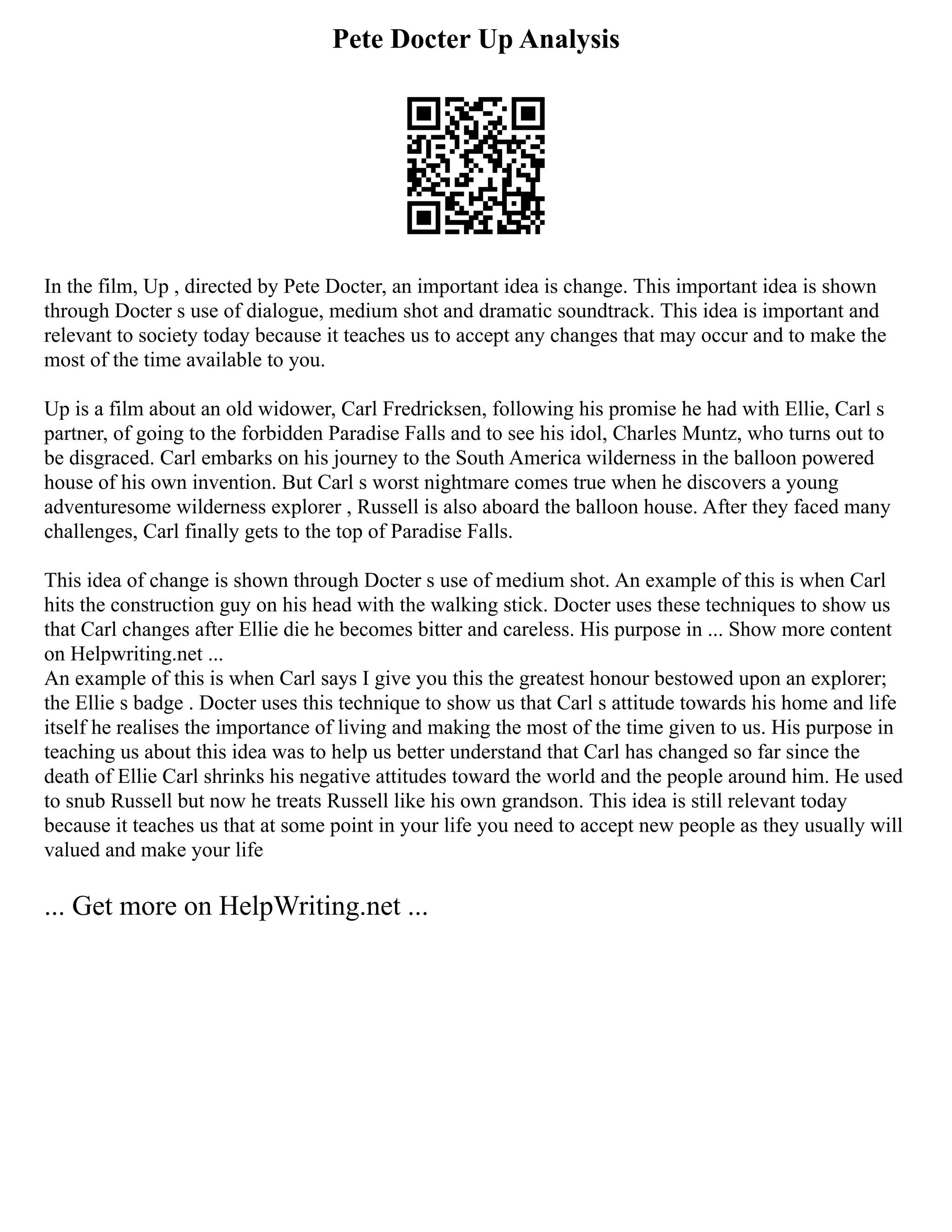 Pete Docter Up Analysis
In the film, Up , directed by Pete Docter, an important idea is change. This important idea is shown
through Docter s use of dialogue, medium shot and dramatic soundtrack. This idea is important and
relevant to society today because it teaches us to accept any changes that may occur and to make the
most of the time available to you.
Up is a film about an old widower, Carl Fredricksen, following his promise he had with Ellie, Carl s
partner, of going to the forbidden Paradise Falls and to see his idol, Charles Muntz, who turns out to
be disgraced. Carl embarks on his journey to the South America wilderness in the balloon powered
house of his own invention. But Carl s worst nightmare comes true when he discovers a young
adventuresome wilderness explorer , Russell is also aboard the balloon house. After they faced many
challenges, Carl finally gets to the top of Paradise Falls.
This idea of change is shown through Docter s use of medium shot. An example of this is when Carl
hits the construction guy on his head with the walking stick. Docter uses these techniques to show us
that Carl changes after Ellie die he becomes bitter and careless. His purpose in ... Show more content
on Helpwriting.net ...
An example of this is when Carl says I give you this the greatest honour bestowed upon an explorer;
the Ellie s badge . Docter uses this technique to show us that Carl s attitude towards his home and life
itself he realises the importance of living and making the most of the time given to us. His purpose in
teaching us about this idea was to help us better understand that Carl has changed so far since the
death of Ellie Carl shrinks his negative attitudes toward the world and the people around him. He used
to snub Russell but now he treats Russell like his own grandson. This idea is still relevant today
because it teaches us that at some point in your life you need to accept new people as they usually will
valued and make your life
... Get more on HelpWriting.net ...
 
