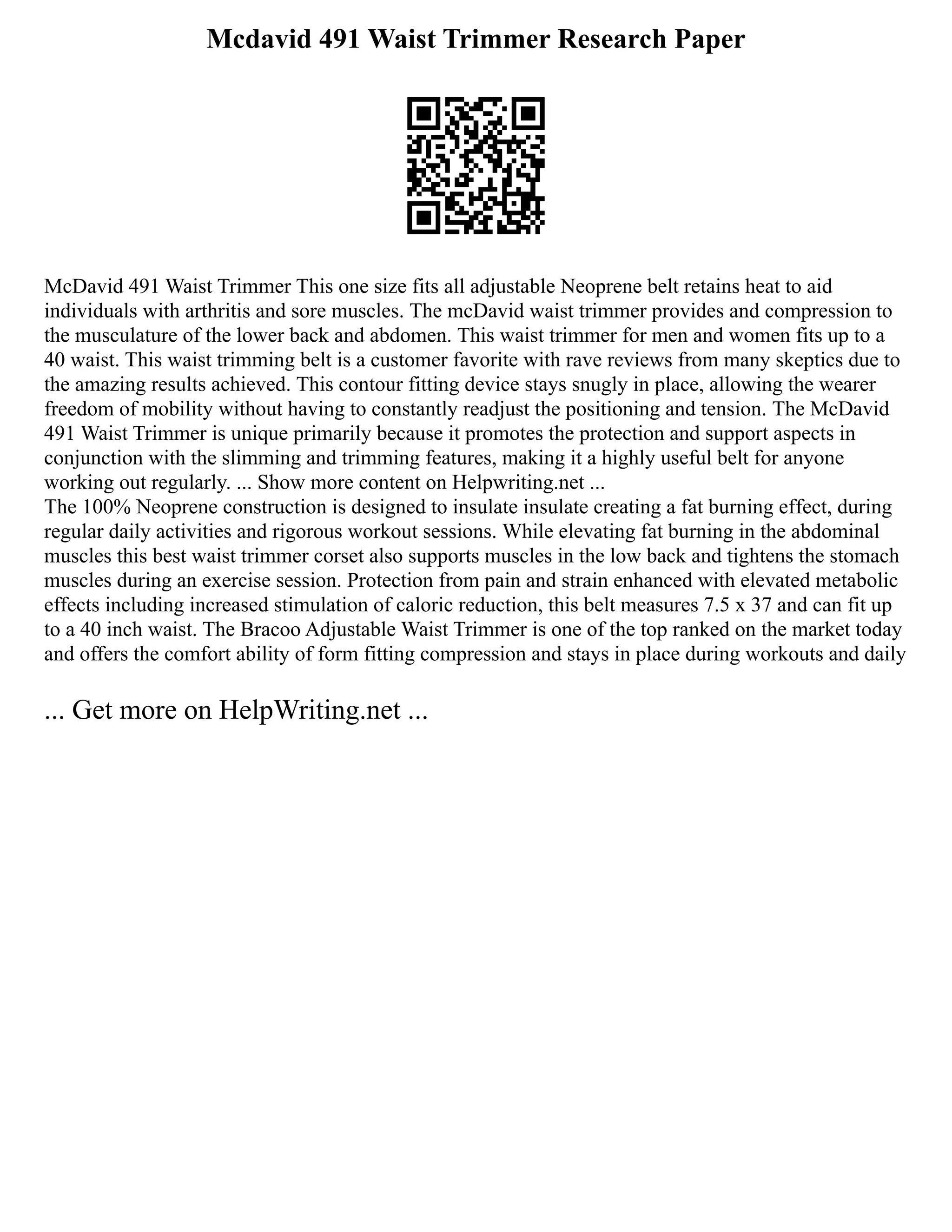 Mcdavid 491 Waist Trimmer Research Paper
McDavid 491 Waist Trimmer This one size fits all adjustable Neoprene belt retains heat to aid
individuals with arthritis and sore muscles. The mcDavid waist trimmer provides and compression to
the musculature of the lower back and abdomen. This waist trimmer for men and women fits up to a
40 waist. This waist trimming belt is a customer favorite with rave reviews from many skeptics due to
the amazing results achieved. This contour fitting device stays snugly in place, allowing the wearer
freedom of mobility without having to constantly readjust the positioning and tension. The McDavid
491 Waist Trimmer is unique primarily because it promotes the protection and support aspects in
conjunction with the slimming and trimming features, making it a highly useful belt for anyone
working out regularly. ... Show more content on Helpwriting.net ...
The 100% Neoprene construction is designed to insulate insulate creating a fat burning effect, during
regular daily activities and rigorous workout sessions. While elevating fat burning in the abdominal
muscles this best waist trimmer corset also supports muscles in the low back and tightens the stomach
muscles during an exercise session. Protection from pain and strain enhanced with elevated metabolic
effects including increased stimulation of caloric reduction, this belt measures 7.5 x 37 and can fit up
to a 40 inch waist. The Bracoo Adjustable Waist Trimmer is one of the top ranked on the market today
and offers the comfort ability of form fitting compression and stays in place during workouts and daily
... Get more on HelpWriting.net ...
 