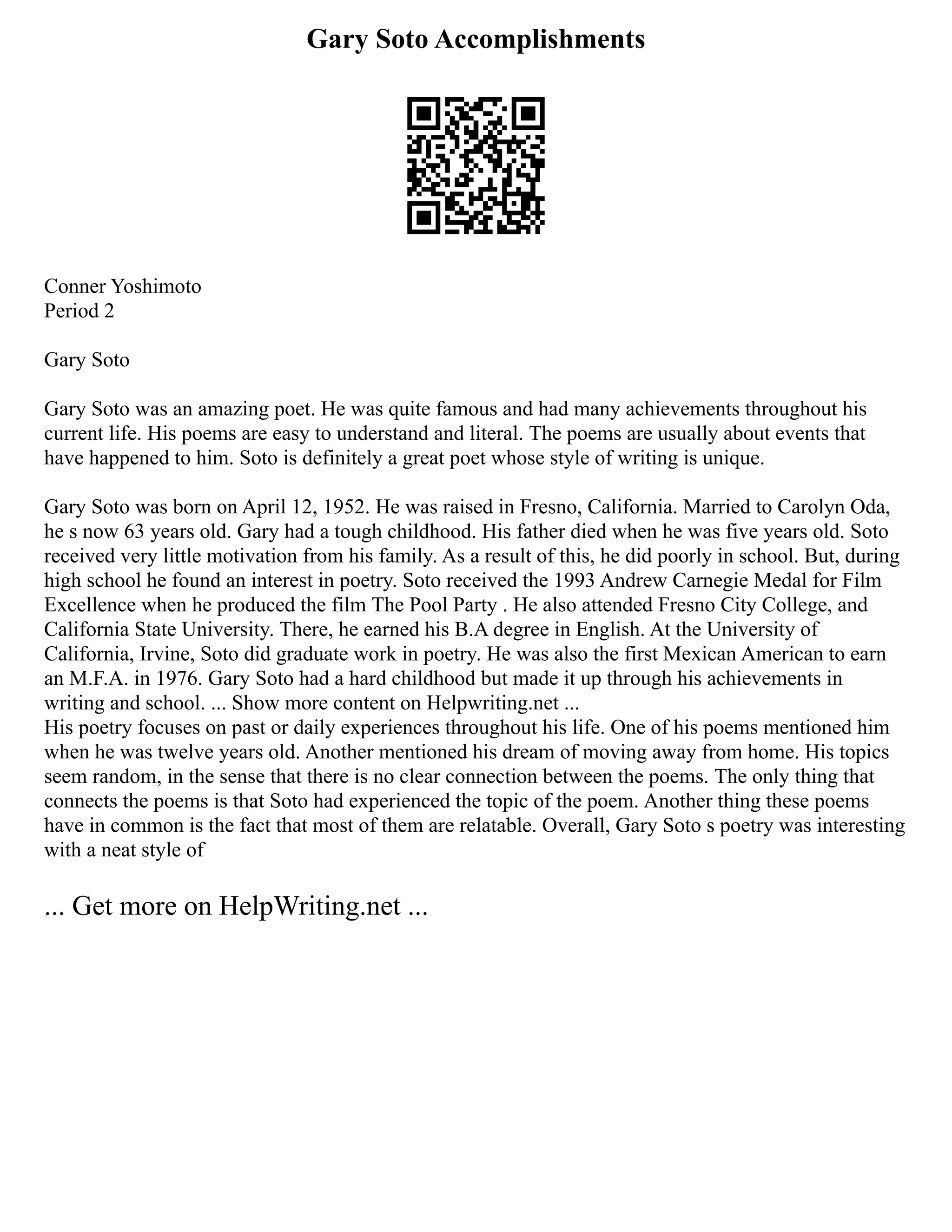 Gary Soto Accomplishments
Conner Yoshimoto
Period 2
Gary Soto
Gary Soto was an amazing poet. He was quite famous and had many achievements throughout his
current life. His poems are easy to understand and literal. The poems are usually about events that
have happened to him. Soto is definitely a great poet whose style of writing is unique.
Gary Soto was born on April 12, 1952. He was raised in Fresno, California. Married to Carolyn Oda,
he s now 63 years old. Gary had a tough childhood. His father died when he was five years old. Soto
received very little motivation from his family. As a result of this, he did poorly in school. But, during
high school he found an interest in poetry. Soto received the 1993 Andrew Carnegie Medal for Film
Excellence when he produced the film The Pool Party . He also attended Fresno City College, and
California State University. There, he earned his B.A degree in English. At the University of
California, Irvine, Soto did graduate work in poetry. He was also the first Mexican American to earn
an M.F.A. in 1976. Gary Soto had a hard childhood but made it up through his achievements in
writing and school. ... Show more content on Helpwriting.net ...
His poetry focuses on past or daily experiences throughout his life. One of his poems mentioned him
when he was twelve years old. Another mentioned his dream of moving away from home. His topics
seem random, in the sense that there is no clear connection between the poems. The only thing that
connects the poems is that Soto had experienced the topic of the poem. Another thing these poems
have in common is the fact that most of them are relatable. Overall, Gary Soto s poetry was interesting
with a neat style of
... Get more on HelpWriting.net ...
 