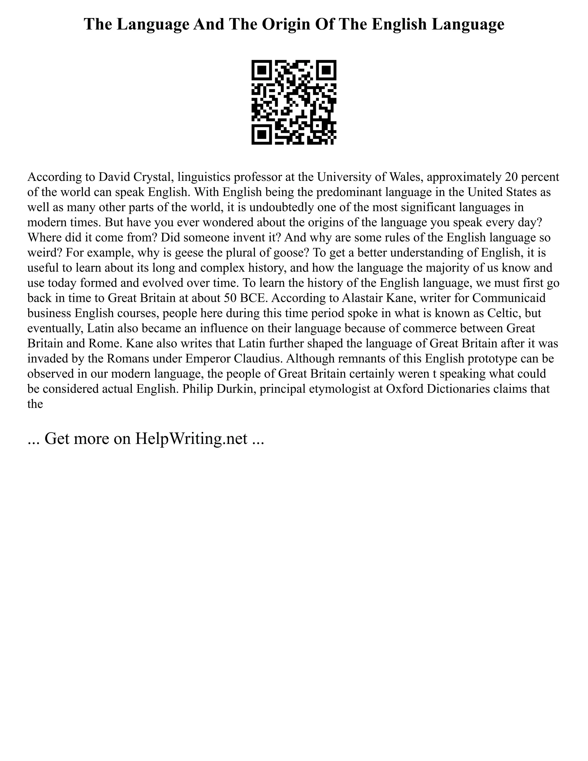 The Language And The Origin Of The English Language
According to David Crystal, linguistics professor at the University of Wales, approximately 20 percent
of the world can speak English. With English being the predominant language in the United States as
well as many other parts of the world, it is undoubtedly one of the most significant languages in
modern times. But have you ever wondered about the origins of the language you speak every day?
Where did it come from? Did someone invent it? And why are some rules of the English language so
weird? For example, why is geese the plural of goose? To get a better understanding of English, it is
useful to learn about its long and complex history, and how the language the majority of us know and
use today formed and evolved over time. To learn the history of the English language, we must first go
back in time to Great Britain at about 50 BCE. According to Alastair Kane, writer for Communicaid
business English courses, people here during this time period spoke in what is known as Celtic, but
eventually, Latin also became an influence on their language because of commerce between Great
Britain and Rome. Kane also writes that Latin further shaped the language of Great Britain after it was
invaded by the Romans under Emperor Claudius. Although remnants of this English prototype can be
observed in our modern language, the people of Great Britain certainly weren t speaking what could
be considered actual English. Philip Durkin, principal etymologist at Oxford Dictionaries claims that
the
... Get more on HelpWriting.net ...
 