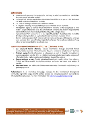 CONCLUSION
 Importance of analysing the audience for planning targeted communication, knowledge-
sharing or public education projects
 Learning about the information and communication preferences of specific, and how these
can guide effective development strategies
 Get a feel of where you need to place your information
 In Kenya the following are true and likely to be so for other African countries:
- An important aspect of word-of-mouth information networks is the roles played by new
"hubs" - people who tend to be at the center of such networks and are thus in a position to
transmit information more broadly and efficiently within a target group
- "opinion leaders" are considered to be one type of hub and are thus of potential interest to
development organisations as key local partners or champions in project efforts
- Opinion leaders can potentially help spread information and shape public opinion among a
wide audience - they are defined as respondents who said that people come to them "very
often" for opinions and advice about each issue
KEY RECOMMENDATIONS FOR AN EFFECTIVE COMMUNICATION
 Use structural formal channels: provide information through organised formal
communication channels. Informal networks should be considered complementary channels
 Timing is crucial: Provide information to policy actors as early in the policy formulation in
process as possible, but also strive to establish mechanisms that enable regular exchange of
information in the implementation and evaluation stages of the process
 Choose preferred formats: Provide policy input in writing (i.e. policy briefs, Press releases,
Op-Eds) and follow-up with face-to-face meetings, workshops and round table sessions if
possible
 Raise awareness: Use traditional media to raise awareness on relevant issues among the
general population
AudienceScapes is an interactive knowledge resource for the international development
community. It provides unique insights on how citizens and policymakers gather, share and use
information from all sources. For more information, visit http://www.audiencescapes.org/
 