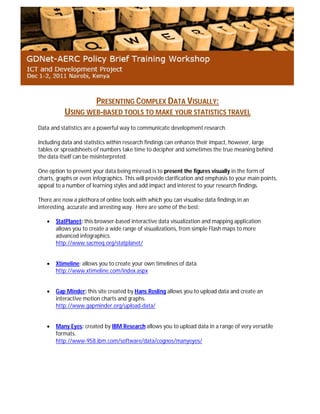 PRESENTING COMPLEX DATA VISUALLY:
USING WEB-BASED TOOLS TO MAKE YOUR STATISTICS TRAVEL
Data and statistics are a powerful way to communicate development research.
Including data and statistics within research findings can enhance their impact, however, large
tables or spreadsheets of numbers take time to decipher and sometimes the true meaning behind
the data itself can be misinterpreted.
One option to prevent your data being misread is to present the figures visually in the form of
charts, graphs or even infographics. This will provide clarification and emphasis to your main points,
appeal to a number of learning styles and add impact and interest to your research findings.
There are now a plethora of online tools with which you can visualise data findings in an
interesting, accurate and arresting way. Here are some of the best:
 StatPlanet: this browser-based interactive data visualization and mapping application
allows you to create a wide range of visualizations, from simple Flash maps to more
advanced infographics.
http://www.sacmeq.org/statplanet/
 Xtimeline: allows you to create your own timelines of data.
http://www.xtimeline.com/index.aspx
 Gap Minder: this site created by Hans Rosling allows you to upload data and create an
interactive motion charts and graphs.
http://www.gapminder.org/upload-data/
 Many Eyes: created by IBM Research allows you to upload data in a range of very versatile
formats.
http://www-958.ibm.com/software/data/cognos/manyeyes/
 