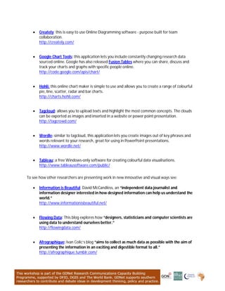  Creately: this is easy to use Online Diagramming software - purpose built for team
collaboration.
http://creately.com/
 Google Chart Tools: this application lets you include constantly changing research data
sourced online. Google has also released Fusion Tables where you can share, discuss and
track your charts and graphs with specific people online.
http://code.google.com/apis/chart/
 Hohli: this online chart maker is simple to use and allows you to create a range of colourful
pie, line, scatter, radar and bar charts.
http://charts.hohli.com/
 Tagcloud: allows you to upload texts and highlight the most common concepts. The clouds
can be exported as images and inserted in a website or power point presentation.
http://tagcrowd.com/
 Wordle: similar to tagcloud, this application lets you create images out of key phrases and
words relevant to your research, great for using in PowerPoint presentations.
http://www.wordle.net/
 Tableau: a free Windows-only software for creating colourful data visualisations.
http://www.tableausoftware.com/public/
To see how other researchers are presenting work in new innovative and visual ways see:
 Information is Beautiful: David McCandless, an “independent data journalist and
information designer interested in how designed information can help us understand the
world.”
http://www.informationisbeautiful.net/
 Flowing Data: This blog explores how “designers, statisticians and computer scientists are
using data to understand ourselves better.”
http://flowingdata.com/
 Afrographique: Ivan Colic’s blog “aims to collect as much data as possible with the aim of
presenting the information in an exciting and digestible format to all.”
http://afrographique.tumblr.com/
 