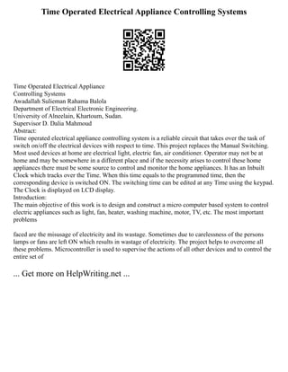 Time Operated Electrical Appliance Controlling Systems
Time Operated Electrical Appliance
Controlling Systems
Awadallah Sulieman Rahama Balola
Department of Electrical Electronic Engineering.
University of Alneelain, Khartoum, Sudan.
Supervisor D. Dalia Mahmoud
Abstract:
Time operated electrical appliance controlling system is a reliable circuit that takes over the task of
switch on/off the electrical devices with respect to time. This project replaces the Manual Switching.
Most used devices at home are electrical light, electric fan, air conditioner. Operator may not be at
home and may be somewhere in a different place and if the necessity arises to control these home
appliances there must be some source to control and monitor the home appliances. It has an Inbuilt
Clock which tracks over the Time. When this time equals to the programmed time, then the
corresponding device is switched ON. The switching time can be edited at any Time using the keypad.
The Clock is displayed on LCD display.
Introduction:
The main objective of this work is to design and construct a micro computer based system to control
electric appliances such as light, fan, heater, washing machine, motor, TV, etc. The most important
problems
faced are the misusage of electricity and its wastage. Sometimes due to carelessness of the persons
lamps or fans are left ON which results in wastage of electricity. The project helps to overcome all
these problems. Microcontroller is used to supervise the actions of all other devices and to control the
entire set of
... Get more on HelpWriting.net ...
 