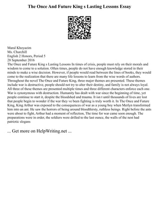 The Once And Future King s Lasting Lessons Essay
Maral Khoyazim
Ms. Churchill
English 2 Honors, Period 5
28 September 2016
The Once and Future King s Lasting Lessons In times of crisis, people must rely on their morals and
wisdom to come to a solution. Often times, people do not have enough knowledge stored in their
minds to make a wise decision. However, if people would read between the lines of books, they would
come to the realization that there are many life lessons to learn from the wise words of authors.
Throughout the novel The Once and Future King, three major themes are presented. These themes
include war is destructive, people should not try to alter their destiny, and family is not always loyal.
All three of these themes are presented multiple times and three different characters enforce each one.
War is synonymous with destruction. Humanity has dealt with war since the beginning of time, yet
people continue to start it, despite the bloodshed and trauma. It isn t until thousands of lives are lost
that people begin to wonder if the war they ve been fighting is truly worth it. In The Once and Future
King, King Arthur was exposed to the consequences of war as a young boy when Merlyn transformed
him into an ant. He saw the horrors of being around bloodthirsty, ruthless beings. Right before the ants
were about to fight, Arthur had a moment of reflection, The time for war came soon enough. The
preparations were in order, the soldiers were drilled to the last ounce, the walls of the nest had
patriotic slogans
... Get more on HelpWriting.net ...
 