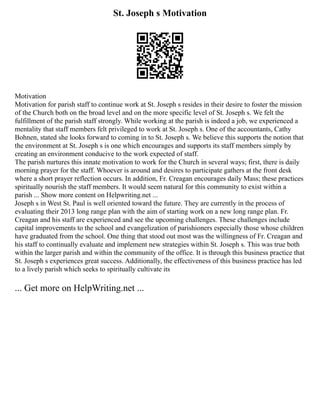 St. Joseph s Motivation
Motivation
Motivation for parish staff to continue work at St. Joseph s resides in their desire to foster the mission
of the Church both on the broad level and on the more specific level of St. Joseph s. We felt the
fulfillment of the parish staff strongly. While working at the parish is indeed a job, we experienced a
mentality that staff members felt privileged to work at St. Joseph s. One of the accountants, Cathy
Bohnen, stated she looks forward to coming in to St. Joseph s. We believe this supports the notion that
the environment at St. Joseph s is one which encourages and supports its staff members simply by
creating an environment conducive to the work expected of staff.
The parish nurtures this innate motivation to work for the Church in several ways; first, there is daily
morning prayer for the staff. Whoever is around and desires to participate gathers at the front desk
where a short prayer reflection occurs. In addition, Fr. Creagan encourages daily Mass; these practices
spiritually nourish the staff members. It would seem natural for this community to exist within a
parish ... Show more content on Helpwriting.net ...
Joseph s in West St. Paul is well oriented toward the future. They are currently in the process of
evaluating their 2013 long range plan with the aim of starting work on a new long range plan. Fr.
Creagan and his staff are experienced and see the upcoming challenges. These challenges include
capital improvements to the school and evangelization of parishioners especially those whose children
have graduated from the school. One thing that stood out most was the willingness of Fr. Creagan and
his staff to continually evaluate and implement new strategies within St. Joseph s. This was true both
within the larger parish and within the community of the office. It is through this business practice that
St. Joseph s experiences great success. Additionally, the effectiveness of this business practice has led
to a lively parish which seeks to spiritually cultivate its
... Get more on HelpWriting.net ...
 