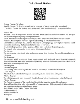 Voice Speech Outline
General Purpose: To inform
Specific Purpose: To describe to audience an overview of research how voice is produced
Central Idea: To describe how the voice works and create sound that applies to communication.
Introduction:
Attention Getter: Have you ever wonder why each person sound different from another and how you
can distinct one person just by hearing them speak?
Other: We use our voice everyday, however, we don t necessarily think about how our voice is
produced. Knowing how our voice is produced can help us better communicate.
Central Idea: According to the American Academy of Otolaryngology, knowing how we make sound
is useful in maintaining the health and effectiveness of our voice.
Credibility: In preparation for the speech, ... Show more content on Helpwriting.net ...
The lungs is what provides the power source for voice production.
The Larynx:
The larynx, or the voice box is what produces the sound from vibration. The vocal folds make these
vibrations.
The Resonator:
The resonator which includes our throat, tongue, mouth, teeth, and cheek makes the sound into words.
(Internal Transition: Our voice is capable of producing sounds in different register. Lets take a look at
what these different registers are.)
Vocal Register
Vocal Fry Register:
The vocal fry is the lowest register that is seen as unhealthy if used too much in speech.
Modal Register:
When both the head and chest registers are used together it creates a modal register.
Whistle Register:
The whistle register is more commonly found in female voices where notes are hit at the highest.
Falsetto Register:
The Falsetto is opposite of the whistle, in which it is the male that creates this high range.
(Internal Transition: Our voice being capable of producing many different sounds, it is important to
take care of our voice to produce healthy sound.)
Voice Disorders and Taking Care of Your Voice
Types of Disorders
Structural Disorders
Neurogenic
... Get more on HelpWriting.net ...
 