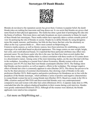 Stereotypes Of Dumb Blondes
Blondes do not deserve the reputation society has given them. Contrary to popular belief, the dumb
blonde jokes are nothing but inaccurate and long drawn out. It s no secret that blondes are given a bad
name based on their physical appearance. The media has done a great deal of prolonging this idea into
the brains of millions. Television shows and radio broadcasts are most commonly to blame for much
of these blonde hair stereotypes. These media outlets have especially taken a certain comedic point of
view for portraying the role of blondes in society. People try to define blondes by using derogatory
terms like stupid, moronic, and brainless, but little do they know that hair color has absolutely no
effect on the way a person thinks or ... Show more content on Helpwriting.net ...
Extensive media sources, as well as literary sources, have been notorious for establishing a certain
stereotype of an individual based on physical appearance. This image centers on ones weight, height,
hair color, and overall physical beauty. It is reported that these particular attributes may affect ones
personal career. No one knows quite why this is the case, but there have been several studies that
involve these works, linking whether there is a direct correlation with these results or if it comes down
to a discriminative nature. Among some of the most interesting studies, are the ones that deal with bias
in the workplace. According to a journal from Labour Economics, Blonde women with no work
experience earn 6% 9% less than their non blonde counterparts (Dechter 2015). The findings show
that blondes can have positive, as well as negative, effects in the workplace. The stronger negative
effect of blonde hair color is commonly apparent in sales (Dechter 2015). This theory has proven to be
true by the sheer presence of customer discrimination, thus showing a lack of blondes in the sales
profession (Dechter 2015). Both negative and positive preferences for blondeness are in line with the
prejudices of the blonde stereotype , which attributes a series of positive and negative characteristics
to young blonde women but not to young blonde men (Dechter 2015). Based on a study in the UK in
2006, scientists analyzed 500 CEOs and discovered that blondes were very underrepresented
compared to men and women with other hair colors (Dickinson 2012). A separate study done in 1996,
concluded that after the subjects displayed headshots in their resume during a job interview, blondes
were greatly undermined (Dickinson 2012). Although all the resumes were identical, the blonde
applicants were rated as less competent
... Get more on HelpWriting.net ...
 