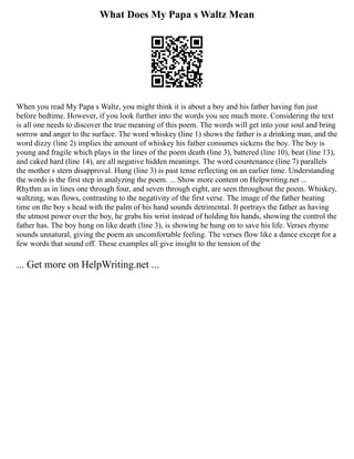 What Does My Papa s Waltz Mean
When you read My Papa s Waltz, you might think it is about a boy and his father having fun just
before bedtime. However, if you look further into the words you see much more. Considering the text
is all one needs to discover the true meaning of this poem. The words will get into your soul and bring
sorrow and anger to the surface. The word whiskey (line 1) shows the father is a drinking man, and the
word dizzy (line 2) implies the amount of whiskey his father consumes sickens the boy. The boy is
young and fragile which plays in the lines of the poem death (line 3), battered (line 10), beat (line 13),
and caked hard (line 14), are all negative hidden meanings. The word countenance (line 7) parallels
the mother s stern disapproval. Hung (line 3) is past tense reflecting on an earlier time. Understanding
the words is the first step in analyzing the poem. ... Show more content on Helpwriting.net ...
Rhythm as in lines one through four, and seven through eight, are seen throughout the poem. Whiskey,
waltzing, was flows, contrasting to the negativity of the first verse. The image of the father beating
time on the boy s head with the palm of his hand sounds detrimental. It portrays the father as having
the utmost power over the boy, he grabs his wrist instead of holding his hands, showing the control the
father has. The boy hung on like death (line 3), is showing he hung on to save his life. Verses rhyme
sounds unnatural, giving the poem an uncomfortable feeling. The verses flow like a dance except for a
few words that sound off. These examples all give insight to the tension of the
... Get more on HelpWriting.net ...
 