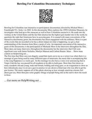Bowling For Columbine Documentary Techniques
Bowling for Columbine isan interactive or participatory documentary directed by Micheal More (
Farenheight 911, Sicko ) in 2002. In this documentry More explores the 1999 Colimbine Masacare, he
investigates what lead up to this masacare as well as how Colombine reacted to it. He reads into the
violence in the United States and the fact that america has the highest gun murder rate in the world, he
questions the right that Americans have to acessing guns. It is created with many conventions of the
interactive documentry genre; the documentry has direct engagment with the audience, More is a part
of the events that are recorded so he has a direct impact on what is happening; we get a clear
understanding of the situation from More s point of veiw. An important convention of the interactive
genre of this documentry is the participation of Micheale More in the Interviews throughout the film.
More takes out many Interviews throughout the documentry but the interviews that I felt were
significant were with James Nicholos, Marilyn Manson and Carlton Heston. More ... Show more
content on Helpwriting.net ...
The first time that More uses non diagetic sound that stuck out to me as a veiwer was when there is a
montage of guns being used by many different types of americans; the music that is acompanying this
is the song Happiness is a warm gun . In this montage we also have a voice over announcing that in
Virgin Utah the law was passed for all resedents to be able to hold guns. More then first shows us
many resedents old and young, male and female; holding and using guns, as an exaguration to show us
how ridiculously easy it is to use a gun in america we are shown a blind man who was able to get his
gun licence. The music supports all of this photo showing us how strongly american citecans feel
about gun use; More then puts some graphic fotiage of people being shot at the end to show the result
in these
... Get more on HelpWriting.net ...
 