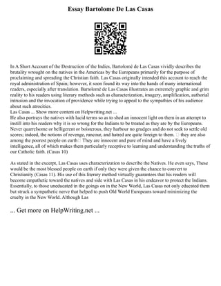 Essay Bartolome De Las Casas
In A Short Account of the Destruction of the Indies, Bartolomé de Las Casas vividly describes the
brutality wrought on the natives in the Americas by the Europeans primarily for the purpose of
proclaiming and spreading the Christian faith. Las Casas originally intended this account to reach the
royal administration of Spain; however, it soon found its way into the hands of many international
readers, especially after translation. Bartolomé de Las Casas illustrates an extremely graphic and grim
reality to his readers using literary methods such as characterization, imagery, amplification, authorial
intrusion and the invocation of providence while trying to appeal to the sympathies of his audience
about such atrocities.
Las Casas ... Show more content on Helpwriting.net ...
He also portrays the natives with lucid terms so as to shed an innocent light on them in an attempt to
instill into his readers why it is so wrong for the Indians to be treated as they are by the Europeans.
Never quarrelsome or belligerent or boisterous, they harbour no grudges and do not seek to settle old
scores; indeed, the notions of revenge, rancour, and hatred are quite foreign to them. they are also
among the poorest people on earth They are innocent and pure of mind and have a lively
intelligence, all of which makes them particularly receptive to learning and understanding the truths of
our Catholic faith. (Casas 10)
As stated in the excerpt, Las Casas uses characterization to describe the Natives. He even says, These
would be the most blessed people on earth if only they were given the chance to convert to
Christianity (Casas 11). His use of this literary method virtually guarantees that his readers will
become empathetic toward the natives and side with Las Casas in his endeavor to protect the Indians.
Essentially, to those uneducated in the goings on in the New World, Las Casas not only educated them
but struck a sympathetic nerve that helped to push Old World Europeans toward minimizing the
cruelty in the New World. Although Las
... Get more on HelpWriting.net ...
 