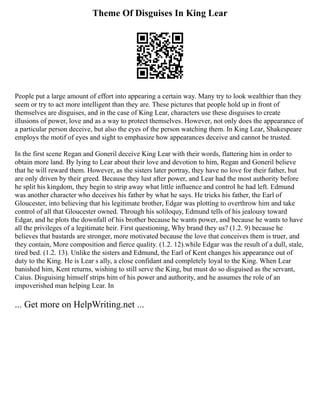 Theme Of Disguises In King Lear
People put a large amount of effort into appearing a certain way. Many try to look wealthier than they
seem or try to act more intelligent than they are. These pictures that people hold up in front of
themselves are disguises, and in the case of King Lear, characters use these disguises to create
illusions of power, love and as a way to protect themselves. However, not only does the appearance of
a particular person deceive, but also the eyes of the person watching them. In King Lear, Shakespeare
employs the motif of eyes and sight to emphasize how appearances deceive and cannot be trusted.
In the first scene Regan and Goneril deceive King Lear with their words, flattering him in order to
obtain more land. By lying to Lear about their love and devotion to him, Regan and Goneril believe
that he will reward them. However, as the sisters later portray, they have no love for their father, but
are only driven by their greed. Because they lust after power, and Lear had the most authority before
he split his kingdom, they begin to strip away what little influence and control he had left. Edmund
was another character who deceives his father by what he says. He tricks his father, the Earl of
Gloucester, into believing that his legitimate brother, Edgar was plotting to overthrow him and take
control of all that Gloucester owned. Through his soliloquy, Edmund tells of his jealousy toward
Edgar, and he plots the downfall of his brother because he wants power, and because he wants to have
all the privileges of a legitimate heir. First questioning, Why brand they us? (1.2. 9) because he
believes that bastards are stronger, more motivated because the love that conceives them is truer, and
they contain, More composition and fierce quality. (1.2. 12).while Edgar was the result of a dull, stale,
tired bed. (1.2. 13). Unlike the sisters and Edmund, the Earl of Kent changes his appearance out of
duty to the King. He is Lear s ally, a close confidant and completely loyal to the King. When Lear
banished him, Kent returns, wishing to still serve the King, but must do so disguised as the servant,
Caius. Disguising himself strips him of his power and authority, and he assumes the role of an
impoverished man helping Lear. In
... Get more on HelpWriting.net ...
 