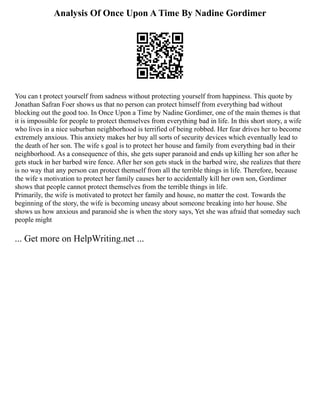 Analysis Of Once Upon A Time By Nadine Gordimer
You can t protect yourself from sadness without protecting yourself from happiness. This quote by
Jonathan Safran Foer shows us that no person can protect himself from everything bad without
blocking out the good too. In Once Upon a Time by Nadine Gordimer, one of the main themes is that
it is impossible for people to protect themselves from everything bad in life. In this short story, a wife
who lives in a nice suburban neighborhood is terrified of being robbed. Her fear drives her to become
extremely anxious. This anxiety makes her buy all sorts of security devices which eventually lead to
the death of her son. The wife s goal is to protect her house and family from everything bad in their
neighborhood. As a consequence of this, she gets super paranoid and ends up killing her son after he
gets stuck in her barbed wire fence. After her son gets stuck in the barbed wire, she realizes that there
is no way that any person can protect themself from all the terrible things in life. Therefore, because
the wife s motivation to protect her family causes her to accidentally kill her own son, Gordimer
shows that people cannot protect themselves from the terrible things in life.
Primarily, the wife is motivated to protect her family and house, no matter the cost. Towards the
beginning of the story, the wife is becoming uneasy about someone breaking into her house. She
shows us how anxious and paranoid she is when the story says, Yet she was afraid that someday such
people might
... Get more on HelpWriting.net ...
 