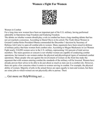 Women s Fight For Women
Women in Combat
For a long time now women have been an important part of the U.S. military, having performed
admirably in Operations Iraqi Freedom and Enduring Freedom.
The debate on whether women should play a role in combat has been a long standing debate that has
not yet reached a consensus. According to Daniel Davis in his article The Truth About Women in
Ground Combat Roles President Obama commended the December 3 decision by Secretary of
Defense Ash Carter to open all combat jobs to women. Many arguments have been raised in defense
of military policy that bans women from combat roles. According to Megan Mackenzie in Let Women
Fight nearly 214,098 women serve in the U.S. military, representing 14.6 percent of total service
members. The main question or concern is not whether women are capable of conducting combat
operations, but instead is can women endure the physical and physiological rigors of sustained combat
operations. Many people who are against the involvement of women on the front line make the
argument that with women entering combat the standards of the military will be lowered. Women have
already proven their selves to be able to do just about as much as men can in a combat role. However,
there are quite a few concerns when it comes to women serving in combat. For example, the physical
ability of women. Majority of jobs in the armed forces are open equally to men and women, but there
are some jobs to which women are not physically able to pursue. There
... Get more on HelpWriting.net ...
 