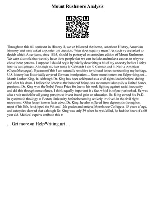 Mount Rushmore Analysis
Throughout this fall semester in History II, we ve followed the theme, American History, American
Memory and were asked to ponder the question, What does equality mean? As such we are asked to
decide which Americans, since 1865, should be portrayed on a modern edition of Mount Rushmore.
We were also told that we only have three people that we can include and make a case as to why we
chose these persons. I suppose I should begin by briefly describing a bit of my ancestry before I delve
into the assignment. Although my last name is Gebhardt I am ½ German and ½ Native American
(Creek/Muscogee). Because of this I am naturally sensitive to cultural issues surrounding my heritage.
U.S. history has historically covered German immigration ... Show more content on Helpwriting.net ...
Martin Luther King, Jr. Although Dr. King has been celebrated as a civil rights leader before, during
and after his death, I believe he deserves the honor of being on a monument alongside a United States
president. Dr. King won the Nobel Peace Prize for due to his work fighting against racial inequality
and did this through nonviolence. I think equally important is a fact which is often overlooked. He was
also a role model for all young persons to invest in and gain an education. Dr. King earned his Ph.D.
in systematic theology at Boston University before becoming actively involved in the civil rights
movement. Other lesser known facts about Dr. King: he also suffered from depression throughout
most of his life, he skipped the 9th and 12th grades and entered Morehouse College at 15 years of age,
and autopsies showed that although Dr. King was only 39 when he was killed, he had the heart of a 60
year old. Medical experts attribute this to
... Get more on HelpWriting.net ...
 