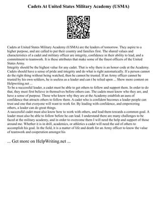 Cadets At United States Military Academy (USMA)
Cadets at United States Military Academy (USMA) are the leaders of tomorrow. They aspire to a
higher purpose, and are called to put their country and families first. The shared values and
characteristics of a cadet and military officer are integrity, confidence in their ability to lead, and a
commitment to teamwork. It is these attributes that make some of the finest officers of the United
States Army.
Integrity should be the highest value for any cadet. That is why there is an honor code at the Academy.
Cadets should have a sense of pride and integrity and do what is right automatically. If a person cannot
do the right thing without being watched, then he cannot be trusted. If an Army officer cannot be
trusted by his own soldiers, he is useless as a leader and can t be relied upon ... Show more content on
Helpwriting.net ...
To be a successful leader, a cadet must be able to get others to follow and support them. In order to do
that, they must first believe in themselves before others can. The cadets must know who they are, and
have a sense of purpose. Those who know why they are at the Academy establish an aura of
confidence that attracts others to follow them. A cadet who is confident becomes a leader people can
trust and one that everyone will want to work for. By leading with confidence, and empowering
others, a leader can do great things.
A successful cadet must also know how to work with others, and lead them towards a common goal. A
leader must also be able to follow before he can lead. I understand there are many challenges to be
faced at the military academy, and in order to overcome them I will need the help and support of those
around me. Whether it is in drill, academics, or athletics a cadet will need the aid of others to
accomplish his goal. In the field, it is a matter of life and death for an Army officer to know the value
of teamwork and cooperation amongst his
... Get more on HelpWriting.net ...
 