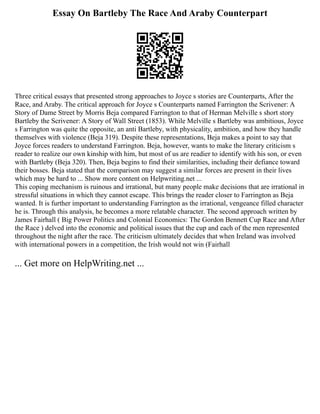 Essay On Bartleby The Race And Araby Counterpart
Three critical essays that presented strong approaches to Joyce s stories are Counterparts, After the
Race, and Araby. The critical approach for Joyce s Counterparts named Farrington the Scrivener: A
Story of Dame Street by Morris Beja compared Farrington to that of Herman Melville s short story
Bartleby the Scrivener: A Story of Wall Street (1853). While Melville s Bartleby was ambitious, Joyce
s Farrington was quite the opposite, an anti Bartleby, with physicality, ambition, and how they handle
themselves with violence (Beja 319). Despite these representations, Beja makes a point to say that
Joyce forces readers to understand Farrington. Beja, however, wants to make the literary criticism s
reader to realize our own kinship with him, but most of us are readier to identify with his son, or even
with Bartleby (Beja 320). Then, Beja begins to find their similarities, including their defiance toward
their bosses. Beja stated that the comparison may suggest a similar forces are present in their lives
which may be hard to ... Show more content on Helpwriting.net ...
This coping mechanism is ruinous and irrational, but many people make decisions that are irrational in
stressful situations in which they cannot escape. This brings the reader closer to Farrington as Beja
wanted. It is further important to understanding Farrington as the irrational, vengeance filled character
he is. Through this analysis, he becomes a more relatable character. The second approach written by
James Fairhall ( Big Power Politics and Colonial Economics: The Gordon Bennett Cup Race and After
the Race ) delved into the economic and political issues that the cup and each of the men represented
throughout the night after the race. The criticism ultimately decides that when Ireland was involved
with international powers in a competition, the Irish would not win (Fairhall
... Get more on HelpWriting.net ...
 