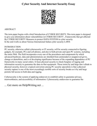 Cyber Security And Internet Security Essay
ABSTRACT
The term paper begins with a brief Introduction of CYBER SECURITY, This term paper is designed
to give you information about vulnerabilities in CYBER SECURITY , Frameworks that get affected
By CYBER SECURITY Measures to protect DATA SYSTEM in cyber security
In the end it tells us about Various International Indian cyber security LAWS
INTRODUCTION
PC security, otherwise called cybersecurity or IT security, will be security connected to figuring
gadgets, for example, PCs and cell phones, and also to both private and open PC systems, including
the entire Web. The field incorporates every one of the procedures and components by which
advanced hardware, data and administrations are shielded from unintended or unapproved get to,
change or demolition, and is of developing significance because of the expanding dependence of PC
frameworks in many social orders. It fuses physical security to check burglary of rigging and
information security to guarantee the data on that equipment. Those terms by and large don t allude to
physical security, however a typical conviction among PC security specialists is that a physical
security rupture is one of the most exceedingly terrible sorts of security breaks as it by and large
permits full access to both data and rigging.
Cybersecurity is the system of applying endeavors to establish safety to guarantee privacy,
trustworthiness, and accessibility of information. Cybersecurity endeavours to guarantee the
... Get more on HelpWriting.net ...
 