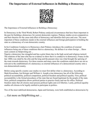 The Importance of External Influences in Building a Democracy
The Importance of External Influences in Building a Democracy
In Democracy in the Third World, Robert Pinkney analyzed circumstances that have been important in
the past for building a democracy for current democratic regimes. Pinkney studies seven comparatives
and their theories for the cause and effect of democracy and identifies their pros and cons. The most
important of these conditions stands in the external influences and foreign participation in building the
state as a democracy of a non democratic country.
In his Conditions Conducive to Democracy chart Pinkney introduces the condition of external
influences being one of these conditions that to a democracy. He defines it as when foreign ... Show
more content on Helpwriting.net ...
Nigeria s democracy has struggled and has a grim future due to the high social and religious turmoil.
The relations of the inter elite has no evidence to show that it is conducive to democracy; France in the
late 1800s was ruled by the elite and the king and the peasant class was what brought the uprising of
the route towards democracy. For these reasons and many more the conditions stated above are not as
relevant to the establishment of a democracy as external influences of a democratized country onto a
non democratized country.
Before using specific country case studies we must first define what is a democracy. According to
Mark Kesselman, Joel Krieger and William A. Joseph a true democracy has all of the following:
political accountability, political competition, political freedom and political equality. First, political
accountability is the formal procedures of the state that are found legitimate by the people of the state.
Next, political competition allows political parties to practice freely and run for office. Political
freedom states that all citizens must possess political rights and civil liberties. Lastly, political equality
enables all citizens to be legally entitled to participate in politics.
Two of the most stabilized democracies, Japan and Germany, were both established as democracies by
... Get more on HelpWriting.net ...
 