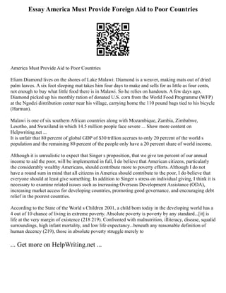 Essay America Must Provide Foreign Aid to Poor Countries
America Must Provide Aid to Poor Countries
Eliam Diamond lives on the shores of Lake Malawi. Diamond is a weaver, making mats out of dried
palm leaves. A six foot sleeping mat takes him four days to make and sells for as little as four cents,
not enough to buy what little food there is in Malawi. So he relies on handouts. A few days ago,
Diamond picked up his monthly ration of donated U.S. corn from the World Food Programme (WFP)
at the Ngodzi distribution center near his village, carrying home the 110 pound bags tied to his bicycle
(Harman).
Malawi is one of six southern African countries along with Mozambique, Zambia, Zimbabwe,
Lesotho, and Swaziland in which 14.5 million people face severe ... Show more content on
Helpwriting.net ...
It is unfair that 80 percent of global GDP of $30 trillion accrues to only 20 percent of the world s
population and the remaining 80 percent of the people only have a 20 percent share of world income.
Although it is unrealistic to expect that Singer s proposition, that we give ten percent of our annual
income to aid the poor, will be implemented in full, I do believe that American citizens, particularly
the considerably wealthy Americans, should contribute more to poverty efforts. Although I do not
have a round sum in mind that all citizens in America should contribute to the poor, I do believe that
everyone should at least give something. In addition to Singer s stress on individual giving, I think it is
necessary to examine related issues such as increasing Overseas Development Assistance (ODA),
increasing market access for developing countries, promoting good governance, and encouraging debt
relief in the poorest countries.
According to the State of the World s Children 2001, a child born today in the developing world has a
4 out of 10 chance of living in extreme poverty. Absolute poverty is poverty by any standard...[it] is
life at the very margin of existence (218 219). Confronted with malnutrition, illiteracy, disease, squalid
surroundings, high infant mortality, and low life expectancy...beneath any reasonable definition of
human decency (219), those in absolute poverty struggle merely to
... Get more on HelpWriting.net ...
 