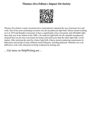 Thomas Alva Edison s Impact On Society
Thomas Alva Edison s many inventions have tremendously impacted the way Americans live and
work. One of his most astounding invention was the incandescent light bulb. Edison started working
on it in 1878 and thought it necessary to have a significantly more convenient, and affordable light
than what was in the market in the 1800 s. He made his light bulb out off a durable incandescent
material that was far more convenient for homes and small areas than the other light bulb s in the
market. After realizing the need for a better light bulb, Edison started conducting experiments by
fabrication and testing of many different metal filaments, including platinum. Platinum was very
difficult to work with, and prone to being weakened by heating and
... Get more on HelpWriting.net ...
 