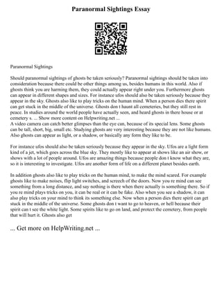 Paranormal Sightings Essay
Paranormal Sightings
Should paranormal sightings of ghosts be taken seriously? Paranormal sightings should be taken into
consideration because there could be other things among us, besides humans in this world. Also if
ghosts think you are harming them, they could actually appear right under you. Furthermore ghosts
can appear in different shapes and sizes. For instance ufos should also be taken seriously because they
appear in the sky. Ghosts also like to play tricks on the human mind. When a person dies there spirit
can get stuck in the middle of the universe. Ghosts don t haunt all cemeteries, but they still rest in
peace. In studies around the world people have actually seen, and heard ghosts in there house or at
cemetery s. ... Show more content on Helpwriting.net ...
A video camera can catch better glimpses than the eye can, because of its special lens. Some ghosts
can be tall, short, big, small etc. Studying ghosts are very interesting because they are not like humans.
Also ghosts can appear as light, or a shadow, or basically any form they like to be.
For instance ufos should also be taken seriously because they appear in the sky. Ufos are a light form
kind of a jet, which goes across the blue sky. They mostly like to appear at shows like an air show, or
shows with a lot of people around. Ufos are amazing things because people don t know what they are,
so it is interesting to investigate. Ufos are another form of life on a different planet besides earth.
In addition ghosts also like to play tricks on the human mind, to make the mind scared. For example
ghosts like to make noises, flip light switches, and screech of the doors. Now you re mind can see
something from a long distance, and say nothing is there when there actually is something there. So if
you re mind plays tricks on you, it can be real or it can be fake. Also when you see a shadow, it can
also play tricks on your mind to think its something else. Now when a person dies there spirit can get
stuck in the middle of the universe. Some ghosts don t want to go to heaven, or hell because their
spirit can t see the white light. Some spirits like to go on land, and protect the cemetery, from people
that will hurt it. Ghosts also get
... Get more on HelpWriting.net ...
 