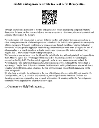 models and approaches relate to client need, therapeutic...
Through analysis and evaluation of models and approaches within counselling and psychotherapy
therapeutic delivery, explain how models and approaches relate to client need, therapeutic context and
aims and objectives of the therapy.
Psychotherapists will be educated in various different models and whether they are approaching a
client through the concept of observing external behaviours, the Behaviourist approach for example in
which a therapist will look to condition new behaviours, or through the idea of internal behaviour,
such as the Psychodynamic approach and believing the unconscious needs to be divulged, the aim of
all approaches is to enable the client to lead a positive and prosperous life, in the words of Carl
Rogers, as a ... Show more content on Helpwriting.net ...
The humanistic approach works on the idea of the individual s free will and puts faith and control into
them. Maslow argues that Freud supplied the sick half of psychology and that He (and Rogers)
stressed the healthy half . The humanistic approach can be seen as a counterbalance to both the
Psychodynamic and Behaviourist approaches, the humanistic approach brought the person back to
psychology. Despite these differences between the Humanistic and Psychodynamic approach it has to
be acknowledged that in certain situations the two approaches can be combined, depending on the
client s diagnosis.
We also have to consider the difference in the role of the therapist between the different models, (R.
Gross (Hodder, 2010 ) in classical psychoanalysis, the analyst is meant to remain faceless, not
showing any emotion or revealing any personal information . If working within the Psychodynamic
and Behaviourist approach the Therapist is relied upon
... Get more on HelpWriting.net ...
 