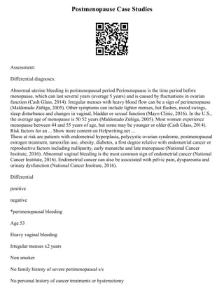 Postmenopause Case Studies
Assessment:
Differential diagnoses:
Abnormal uterine bleeding in perimenopausal period Perimenopause is the time period before
menopause, which can last several years (average 5 years) and is caused by fluctuations in ovarian
function (Cash Glass, 2014). Irregular menses with heavy blood flow can be a sign of perimenopause
(Maldonado Zúñiga, 2005). Other symptoms can include lighter menses, hot flashes, mood swings,
sleep disturbance and changes in vaginal, bladder or sexual function (Mayo Clinic, 2016). In the U.S.,
the average age of menopause is 50 52 years (Maldonado Zúñiga, 2005). Most women experience
menopause between 44 and 55 years of age, but some may be younger or older (Cash Glass, 2014).
Risk factors for an ... Show more content on Helpwriting.net ...
Those at risk are patients with endometrial hyperplasia, polycystic ovarian syndrome, postmenopausal
estrogen treatment, tamoxifen use, obesity, diabetes, a first degree relative with endometrial cancer or
reproductive factors including nulliparity, early menarche and late menopause (National Cancer
Institute, 2016). Abnormal vaginal bleeding is the most common sign of endometrial cancer (National
Cancer Institute, 2016). Endometrial cancer can also be associated with pelvic pain, dyspareunia and
urinary dysfunction (National Cancer Institute, 2016).
Differential
positive
negative
*perimenopausal bleeding
Age 53
Heavy vaginal bleeding
Irregular menses x2 years
Non smoker
No family history of severe perimenopausal s/s
No personal history of cancer treatments or hysterectomy
 