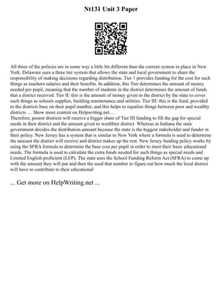 Nt131 Unit 3 Paper
All three of the policies are in some way a little bit different than the current system in place in New
York. Delaware uses a three tier system that allows the state and local government to share the
responsibility of making decisions regarding distribution. Tier 1 provides funding for the cost for such
things as teachers salaries and their benefits. In addition, this Tier determines the amount of money
needed per pupil, meaning that the number of students in the district determines the amount of funds
that a district received. Tier II: this is the amount of money given to the district by the state to cover
such things as schools supplies, building maintenance and utilities. Tier III: this is the fund, provided
to the districts base on their pupil number, and this helps to equalize things between poor and wealthy
districts. ... Show more content on Helpwriting.net ...
Therefore, poorer districts will receive a bigger share of Tier III funding to fill the gap for special
needs in their district and the amount given to wealthier district. Whereas in Indiana the state
government decides the distribution amount because the state is the biggest stakeholder and funder in
their policy. New Jersey has a system that is similar to New York where a formula is used to determine
the amount the district will receive and district makes up the rest. New Jersey funding policy works by
using the SFRA formula to determine the base cost per pupil in order to meet their basic educational
needs. The formula is used to calculate the extra funds needed for such things as special needs and
Limited English proficient (LEP). The state uses the School Funding Reform Act (SFRA) to come up
with the amount they will put and then the used that number to figure out how much the local district
will have to contribute to their educational
... Get more on HelpWriting.net ...
 