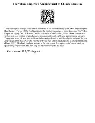 The Yellow Emperor s Acupuncturist In Chinese Medicine
The Nan Jing was thought to be written sometime in the second century (101 200 A.D.) during the
Han Dynasty (Flaws, 1999). The Nan Jing in the English translation is better known as The Yellow
Emperor s Eighty One Difficulties Classic, or Classic of Difficulties (Flaws, 1999). The text was
written as a conversation originally and is an accumulation of eighty one questions and answers.
Throughout history it was impossible to find the original author, traditionally the author of the Nan
Jing was given to Bian Que, who was the first very well known acupuncturist in Chinese medicine
(Flaws, 1999). This book has been a staple in the history and development of Chinese medicine
specifically acupuncture. The Nan Jing has helped to describe the pulse
... Get more on HelpWriting.net ...
 