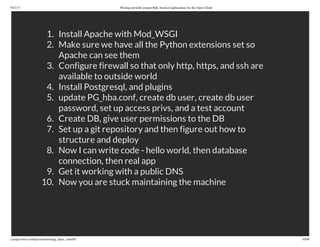 9/21/13 Writing portable postgreSQL-backed applications for the Open Cloud
ryanjarvinen.com/presentations/pg_open_cloud/#/ 10/48
1. Install Apache with Mod_WSGI
2. Make sure we have all the Python extensions set so
Apache can see them
3. Configure firewall so that only http, https, and ssh are
available to outside world
4. Install Postgresql, and plugins
5. update PG_hba.conf, create db user, create db user
password, set up access privs, and a test account
6. Create DB, give user permissions to the DB
7. Set up a git repository and then figure out how to
structure and deploy
8. Now I can write code - hello world, then database
connection, then real app
9. Get it working with a public DNS
10. Now you are stuck maintaining the machine
 