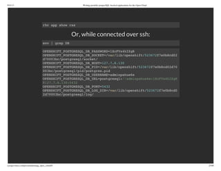 9/21/13 Writing portable postgreSQL-backed applications for the Open Cloud
ryanjarvinen.com/presentations/pg_open_cloud/#/ 25/48
Or, while connected over ssh:
rhc app show rss
env | grep DB
OPENSHIFT_POSTGRESQL_DB_PASSWORD=lXcFVx4hIZgR
OPENSHIFT_POSTGRESQL_DB_SOCKET=/var/lib/openshift/523672f7e0b8cd02
d70003bc/postgresql/socket/
OPENSHIFT_POSTGRESQL_DB_HOST=127.7.8.130
OPENSHIFT_POSTGRESQL_DB_PID=/var/lib/openshift/523672f7e0b8cd02d70
003bc/postgresql/pid/postgres.pid
OPENSHIFT_POSTGRESQL_DB_USERNAME=adminpahue6e
OPENSHIFT_POSTGRESQL_DB_URL=postgresql://adminpahue6e:lXcFVx4hIZgR
@127.7.8.130:5432
OPENSHIFT_POSTGRESQL_DB_PORT=5432
OPENSHIFT_POSTGRESQL_DB_LOG_DIR=/var/lib/openshift/523672f7e0b8cd0
2d70003bc/postgresql/log/
 