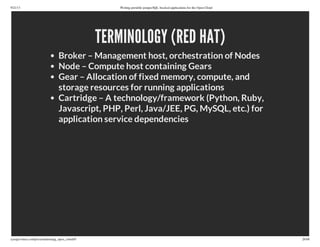9/21/13 Writing portable postgreSQL-backed applications for the Open Cloud
ryanjarvinen.com/presentations/pg_open_cloud/#/ 26/48
TERMINOLOGY (RED HAT)
Broker – Management host, orchestration of Nodes
Node – Compute host containing Gears
Gear – Allocation of fixed memory, compute, and
storage resources for running applications
Cartridge – A technology/framework (Python, Ruby,
Javascript, PHP, Perl, Java/JEE, PG, MySQL, etc.) for
application service dependencies
 