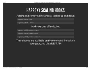 9/21/13 Writing portable postgreSQL-backed applications for the Open Cloud
ryanjarvinen.com/presentations/pg_open_cloud/#/ 36/48
HAPROXY SCALING HOOKS
Adding and removing instances / scaling up and down
HAProxy on / off switches
These hooks are available on the command line within
your gear, and via a REST API
haproxy_ctld --up
haproxy_ctld --down
haproxy_ctld_daemon start
haproxy_ctld_daemon stop
haproxy_ctld_daemon restart
 