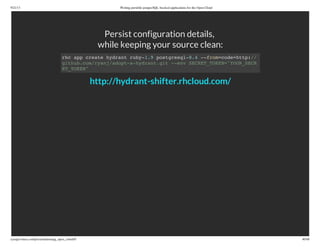 9/21/13 Writing portable postgreSQL-backed applications for the Open Cloud
ryanjarvinen.com/presentations/pg_open_cloud/#/ 40/48
Persist configuration details,
while keeping your source clean:
rhc app create hydrant ruby-1.9 postgresql-8.4 --from=code=http://
github.com/ryanj/adopt-a-hydrant.git --env SECRET_TOKEN="YOUR_SECR
ET_TOKEN"
http://hydrant-shifter.rhcloud.com/
 