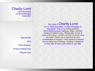 Charity Lund
    SEO Specialist
  Content Strategist
        Copywriter



                               My name is Charity Lund
                          I'm an SEO Specialist, Content Strategist, &
                             Copywriter. This is my writing portfolio,
                         demonstrating press releases, blogs, rewrites,
                         catalog & website copy. Please take a look, &
                       when you're done, contact me & let me know what
        Blog Rewrite        you think. Thank you in advance for your
                       consideration & support. I look forward to helping
               Blog     you increase your rankings, develop a presence
                          on the web, & drive more traffic to your site.
     Press Releases

Product Catalog Copy

       Website Copy
 