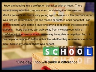 I know am heading into a profession that takes a lot of heart. There
are not many jobs that compare when considering the how we can
affect a person‟s life from a very young age. There are a few teachers in our
lives that we all remember, for one reason or another, and I hope that I can
be that teacher who instills a love for learning deep inside the souls of my
students. I hope that they can walk away from my classroom with a
confidence in themselves that in some way I was able to help them find. If I
can help one person do better in their life, whether they remember me or not,
then I believe my career choice was perfect.




           “One day, I too will make a difference.”
 